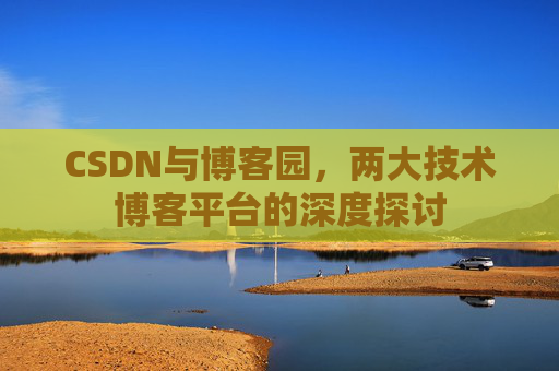 CSDN与博客园,两大技术博客平台的深度探讨 CSDN与博客园,两大技术博客平台的深度探讨